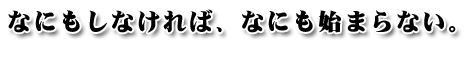 なにもしなければ、なにも始まらない。